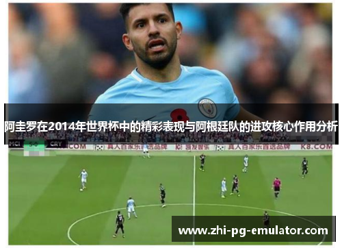 阿圭罗在2014年世界杯中的精彩表现与阿根廷队的进攻核心作用分析 阿圭罗在2014年世界杯中的精彩表现与阿根廷队的进攻核心作用分析
