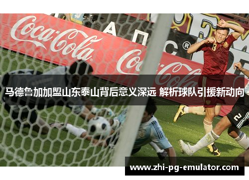 马德鲁加加盟山东泰山背后意义深远 解析球队引援新动向