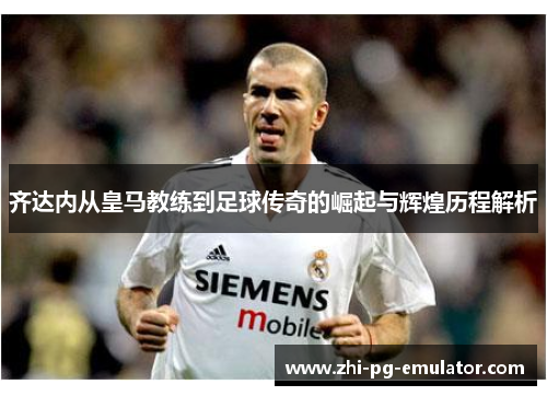 齐达内从皇马教练到足球传奇的崛起与辉煌历程解析