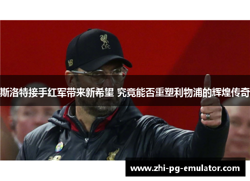 斯洛特接手红军带来新希望 究竟能否重塑利物浦的辉煌传奇