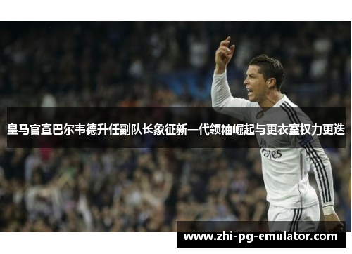 皇马官宣巴尔韦德升任副队长象征新一代领袖崛起与更衣室权力更迭