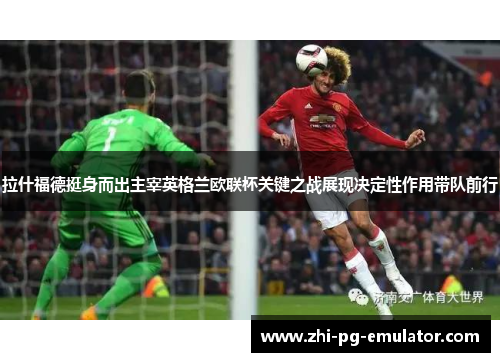 拉什福德挺身而出主宰英格兰欧联杯关键之战展现决定性作用带队前行